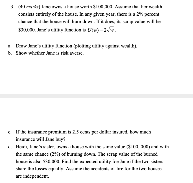 3. (40 marks) Jane owns a house worth $100,000. Assume that her wealth
consists entirely of the house. In any given year, there is a 2% percent
chance that the house will burn down. If it does, its scrap value will be
$30,000. Jane's utility function is U(w) =2vw.
a. Draw Jane's utility function (plotting utility against wealth).
b. Show whether Jane is risk averse.
c. If the insurance premium is 2.5 cents per dollar insured, how much
insurance will Jane buy?
d. Heidi, Jane's sister, owns a house with the same value ($100, 000) and with
the same chance (2%) of burning down. The scrap value of the burned
house is also $30,000. Find the expected utility foe Jane if the two sisters
share the losses equally. Assume the accidents of fire for the two houses
are independent.
