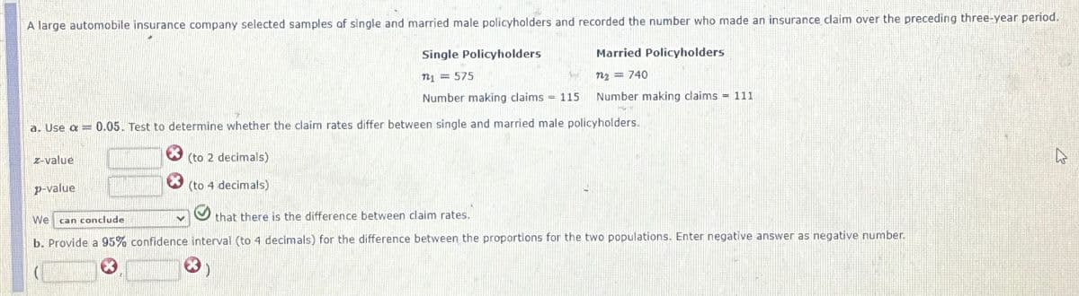 A large automobile insurance company selected samples of single and married male policyholders and recorded the number who made an insurance claim over the preceding three-year period.
Single Policyholders
Married Policyholders
721 = 575
n2 = 740
Number making claims = 115
Number making claims = 111
a. Use α = 0.05. Test to determine whether the claim rates differ between single and married male policyholders.
z-value
p-value
We
can conclude
(to 2 decimals)
X
(to 4 decimals)
that there is the difference between claim rates.
b. Provide a 95% confidence interval (to 4 decimals) for the difference between the proportions for the two populations. Enter negative answer as negative number.