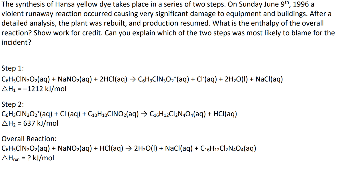 The synthesis of Hansa yellow dye takes place in a series of two steps. On Sunday June 9th, 1996 a
violent runaway reaction occurred causing very significant damage to equipment and buildings. After a
detailed analysis, the plant was rebuilt, and production resumed. What is the enthalpy of the overall
reaction? Show work for credit. Can you explain which of the two steps was most likely to blame for the
incident?
Step 1:
CsH;CIN2O2(aq) + NANO2(aq) + 2HCI(aq) → C6H3CIN3O2*(aq) + Cl(aq) + 2H2O(I) + NaCI(aq)
AH1 = -1212 kJ/mol
Step 2:
C6H3CIN3O2*(aq) + Cl'(aq) + C10H10CINO2(aq) → C16H12C12N4O4(aq) + HCl(aq)
AH2 = 637 kJ/mol
%3|
Overall Reaction:
C6H5CIN2O2(aq) + NaNO2(aq) + HCI(aq) → 2H2O(1) + NaCI(aq) + C16H12CI2N4O4(aq)
AHrxn = ? kJ/mol
%3D
