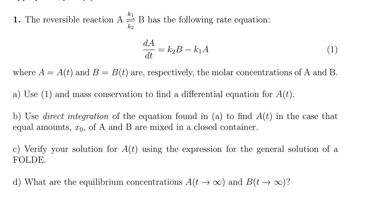 k1
1. The reversible reaction A = B has the following rate equation:
k2
dA
k2B – kj A
(1)
dt
where A = A(t) and B
B(t) are, respectively, the molar concentrations of A and B.
a) Use (1) and mass conservation to find a differential equation for A(t).
b) Use direct integration of the equation found in (a) to find A(t) in the case that
equal amounts, xo, of A and B are mixed in a closed container.
c) Verify your solution for A(t) using the expression for the general solution of a
FOLDE.
d) What are the equilibrium concentrations A(t → x) and B(t → 0)?
