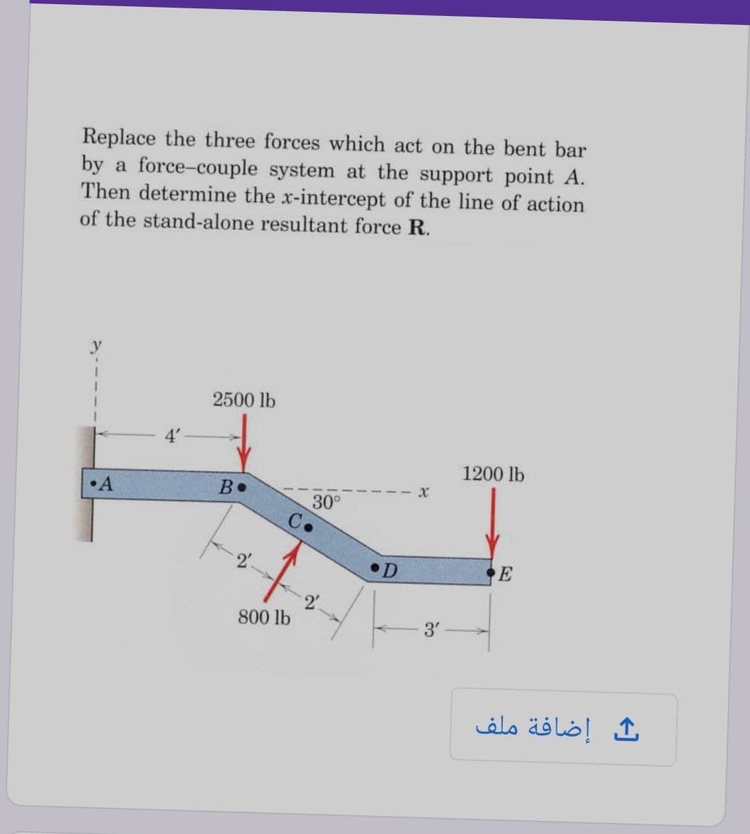 Replace the three forces which act on the bent bar
by a force-couple system at the support point A.
Then determine the x-intercept of the line of action
of the stand-alone resultant force R.
2500 lb
1200 lb
•A
B•
30°
D
E
800 lb
إضافة ملف
