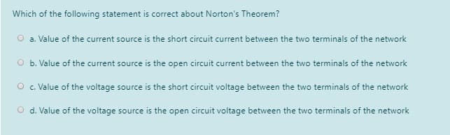 Which of the following statement is correct about Norton's Theorem?
O a. Value of the current source is the short circuit current between the two terminals of the network
O b. Value of the current source is the open circuit current between the two terminals of the network
O c. Value of the voltage source is the short circuit voltage between the two terminals of the network
O d. Value of the voltage source is the open circuit voltage between the two terminals of the network

