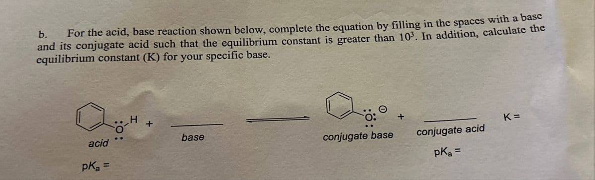 b. For the acid, base reaction shown below, complete the equation by filling in the spaces with a base
and its conjugate acid such that the equilibrium constant is greater than 10³. In addition, calculate the
equilibrium constant (K) for your specific base.
acid
pK₂ =
H
+
base
conjugate base
conjugate acid
pK₂ =
K=