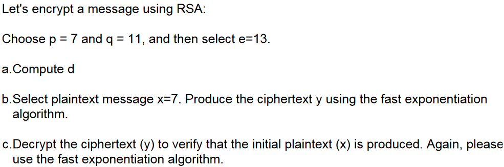 Let's encrypt a message using RSA:
Choose p = 7 and q = 11, and then select e=13.
a.Compute d
b.Select plaintext message x=7. Produce the ciphertext y using the fast exponentiation
algorithm.
c. Decrypt the ciphertext (y) to verify that the initial plaintext (x) is produced. Again, please
use the fast exponentiation algorithm.