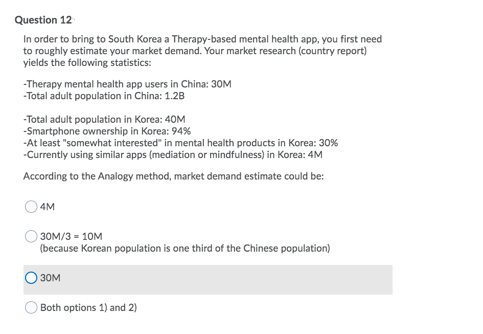 Question 12
In order to bring to South Korea a Therapy-based mental health app, you first need
to roughly estimate your market demand. Your market research (country report)
yields the following statistics:
-Therapy mental health app users in China: 30M
-Total adult population in China: 1.2B
-Total adult population in Korea: 40M
-Smartphone ownership in Korea: 94%
-At least "somewhat interested" in mental health products in Korea: 30%
-Currently using similar apps (mediation or mindfulness) in Korea: 4M
According to the Analogy method, market demand estimate could be:
4M
30M/3 = 10M
(because Korean population is one third of the Chinese population)
30M
Both options 1) and 2)
