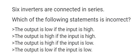 Six inverters are connected in series.
Which of the following statements is incorrect?
>The output is low if the input is high.
>The output is high if the input is high.
>The output is high if the input is low.
>The output is low if the input is low.
