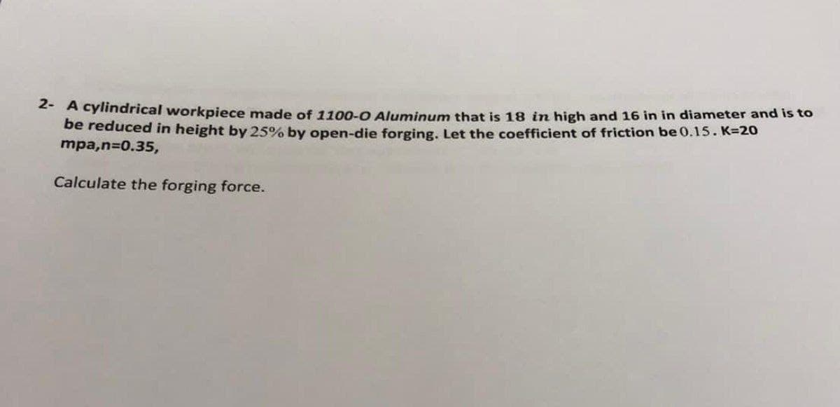 * A cylindrical workpiece made of 1100-0 Aluminum that is 18 in high and 16 in in diameter and is to
be reduced in height by 25% by open-die forging. Let the coefficient of friction be 0.15. K=20
mpa,n=0.35,
Calculate the forging force.
