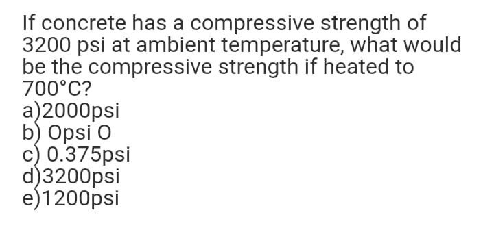 If concrete has a compressive strength of
3200 psi at ambient temperature, what would
be the compressive strength if heated to
700°C?
a)2000psi
b) Opsi O
c) 0.375psi
d)3200psi
e)1200psi
