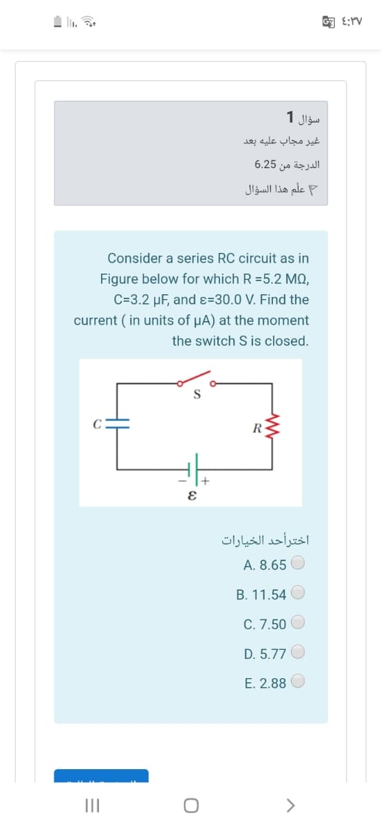 匈 :rv
سؤال 1
غير مجاب عليه بعد
الدرجة من 6.25
علم هذا السؤال
Consider a series RC circuit as in
Figure below for which R =5.2 MQ,
C=3.2 µF, and ɛ=30.0 V. Find the
current ( in units of µA) at the moment
the switch S is closed.
C
R
+
اخترأحد الخيارات
A. 8.65 O
B. 11.54
C. 7.50
D. 5.77
E. 2.88
II
