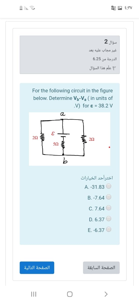 سؤال 2
غیر مجاب عليه بعد
الدرجة من 6.25
علّم هذا السؤال
For the following circuit in the figure
below. Determine Vp-Va (in units of
.V) for ɛ = 38.2 V
a
اخترأحد الخيارات
A. -31.83
B. -7.64 O
C. 7.64 O
D. 6.37
E. -6.37
الصفحة التالية
الصفحة السابقة
II
thir
