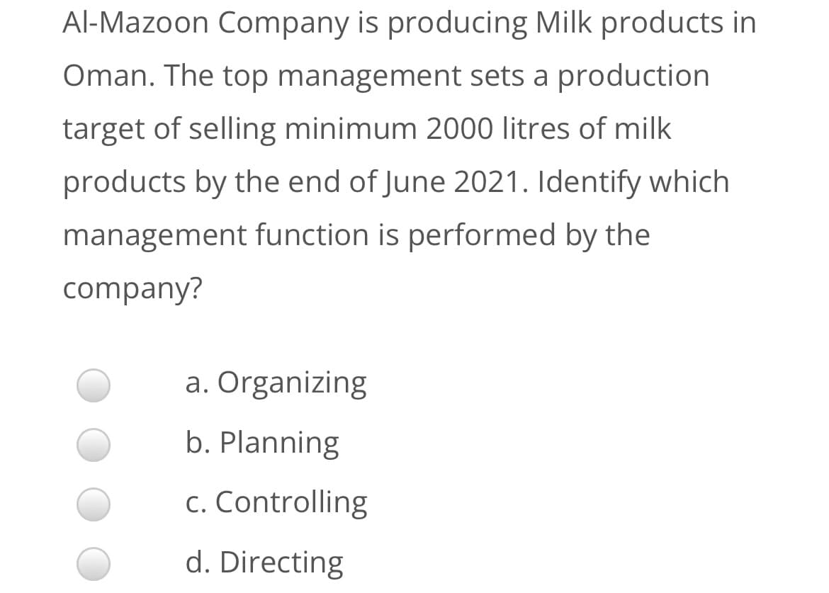 Al-Mazoon Company is producing Milk products in
Oman. The top management sets a production
target of selling minimum 2000 litres of milk
products by the end of June 2021. Identify which
management function is performed by the
company?
a. Organizing
b. Planning
c. Controlling
d. Directing
