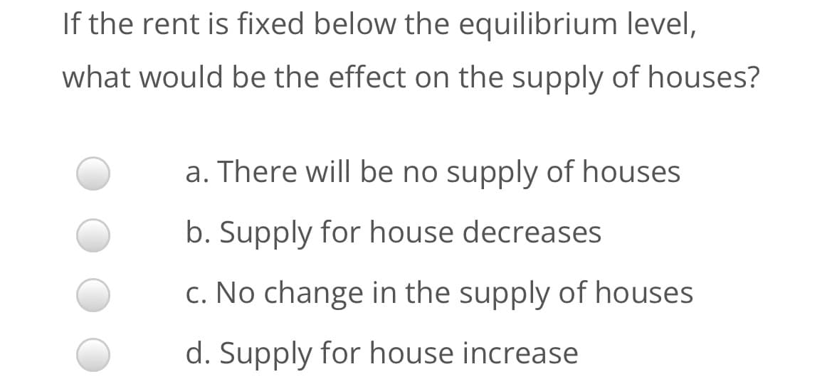 If the rent is fixed below the equilibrium level,
what would be the effect on the supply of houses?
a. There will be no supply of houses
b. Supply for house decreases
c. No change in the supply of houses
d. Supply for house increase
