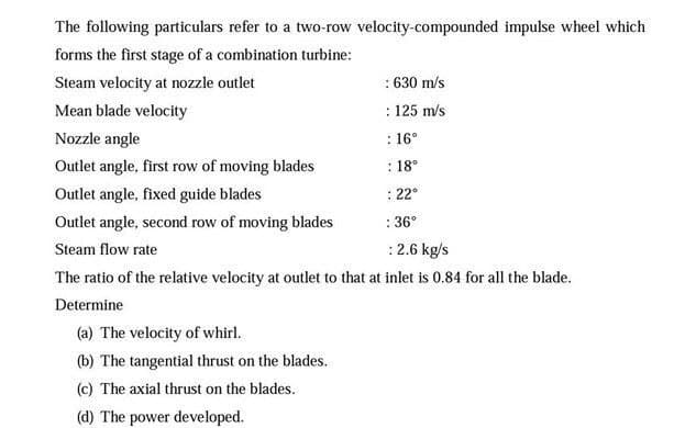The following particulars refer to a two-row velocity-compounded impulse wheel which
forms the first stage of a combination turbine:
Steam velocity at nozzle outlet
: 630 m/s
Mean blade velocity
: 125 m/s
Nozzle angle
: 16°
Outlet angle, first row of moving blades
: 18°
Outlet angle, fixed guide blades
: 22°
Outlet angle, second row of moving blades
: 36°
Steam flow rate
:2.6 kg/s
The ratio of the relative velocity at outlet to that at inlet is 0.84 for all the blade.
Determine
(a) The velocity of whirl.
(b) The tangential thrust on the blades.
(c) The axial thrust on the blades.
(d) The power developed.
