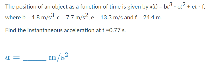 The position of an object as a function of time is given by x(t) = bt³ - ct² + et - f,
where b = 1.8 m/s3, c = 7.7 m/s², e = 13.3 m/s and f = 24.4 m.
Find the instantaneous acceleration at t =0.77 s.
a
m/s²
