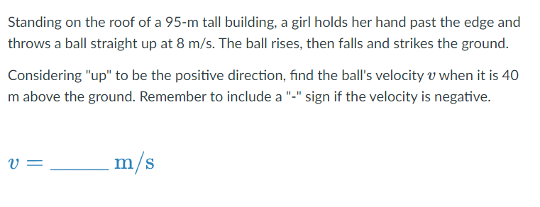 Standing on the roof of a 95-m tall building, a girl holds her hand past the edge and
throws a ball straight up at 8 m/s. The ball rises, then falls and strikes the ground.
Considering "up" to be the positive direction, find the ball's velocity v when it is 40
m above the ground. Remember to include a "-" sign if the velocity is negative.
V =
m/s
