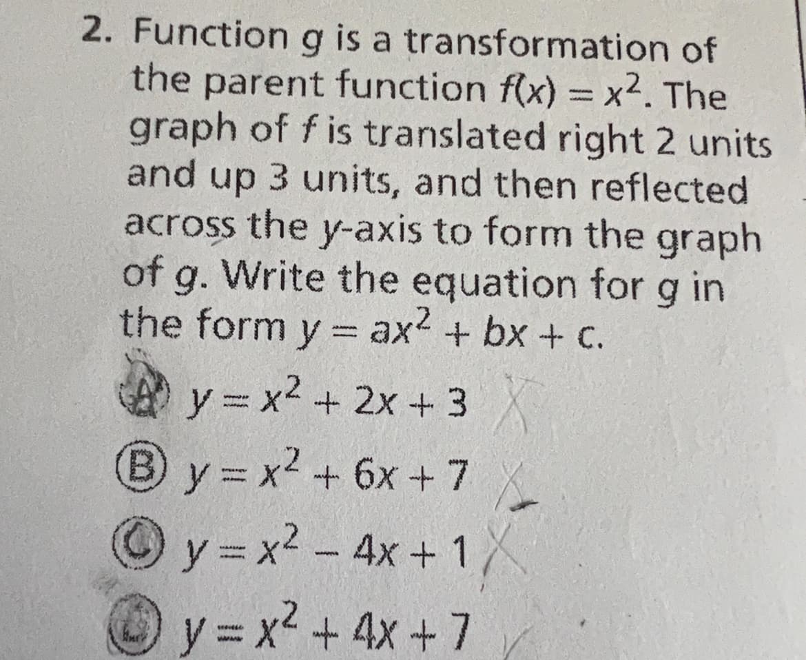 2. Function g is a transformation of
the parent function f(x) = x². The
graph of f is translated right 2 units
and up 3 units, and then reflected
across the y-axis to form the graph
of g. Write the equation for g in
the form y = ax² + bx + c.
y = x² + 2x + 3X
By=x² + 6x + 7
y=x² - 4x + 1
y=x² + 4x + 7
www