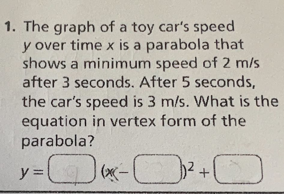 1. The graph of a toy car's speed
y over time x is a parabola that
shows a minimum speed of 2 m/s
after 3 seconds. After 5 seconds,
the car's speed is 3 m/s. What is the
equation in vertex form of the
parabola?
=(x-²
y =
O
+