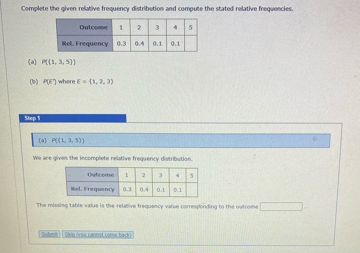Complete the given relative frequency distribution and compute the stated relative frequencies.
Outcome
3
4
5
Rel. Frequency
0.3
0.4
0.1
0.1
(a) P({1, 3, 5})
(b) P(E) where E = {1, 2, 3}
Step 1
(a) P({1, 3, 5})
We are given the incomplete relative frequency distribution.
Outcome
3
4
Rel. Frequency
0.3
0.4
0.1
0.1
The missing table value is the relative frequency value corresponding to the outcome
Submit
Skip (you cannot come back)
2.
