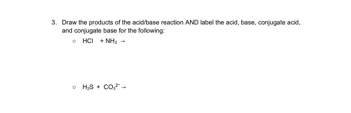 3. Draw the products of the acid/base reaction AND label the acid, base, conjugate acid,
and conjugate base for the following:
о
HCI + NH3 →>
H2S + CO² →