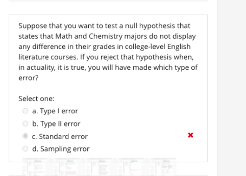 Suppose that you want to test a null hypothesis that
states that Math and Chemistry majors do not display
any difference in their grades in college-level English
literature courses. If you reject that hypothesis when,
in actuality, it is true, you will have made which type of
error?
Select one:
a. Type I error
O b. Type Il error
c. Standard error
O d. Sampling error
