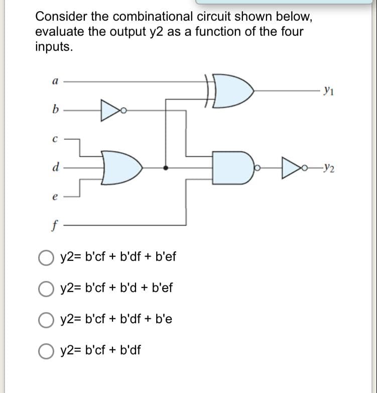 Consider the combinational circuit shown below,
evaluate the output y2 as a function of the four
inputs.
a
- У1
d
-y2
O y2= b'cf + b'df + b'ef
y2= b'cf + b'd + b'ef
y2= b'cf + b'df + b'e
O y2= b'cf + b'df
