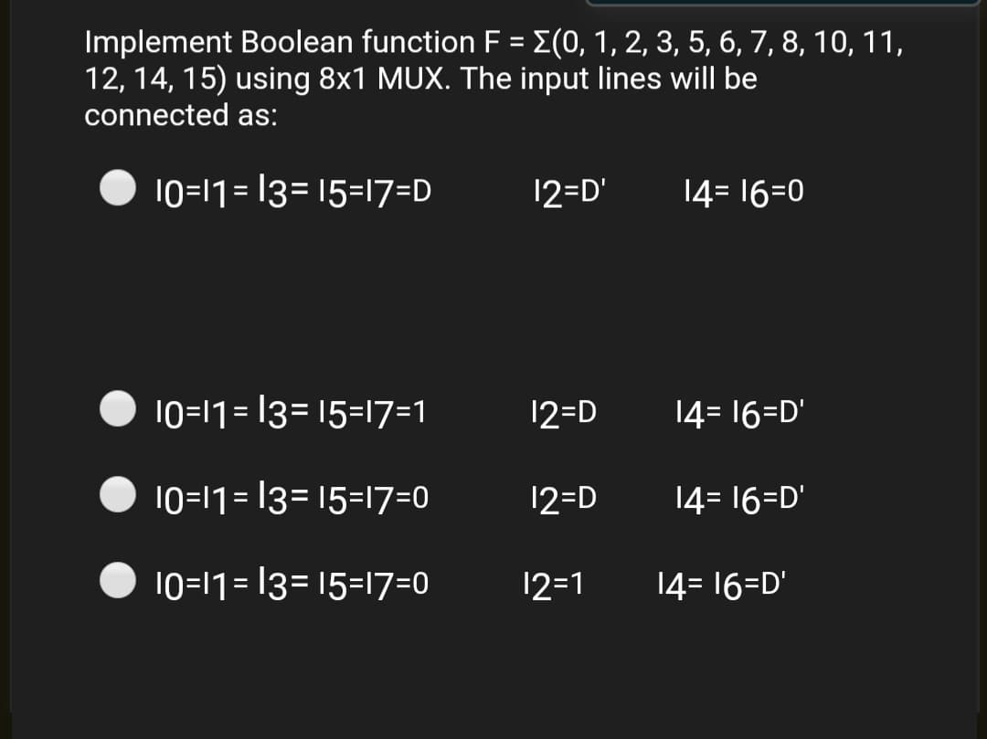 Implement Boolean function F = E(0, 1, 2, 3, 5, 6, 7, 8, 10, 11,
12, 14, 15) using 8x1 MUX. The input lines will be
connected as:
10=11= 13= 15=17=D
12=D'
14= 16=0
10=11= 13= 15=17=1
12=D
14= 16=D'
10=11= 13= 15=17=0
12=D
14= 16=D'
10=11= 13= 15=17=0
12=1
14= 16=D'
