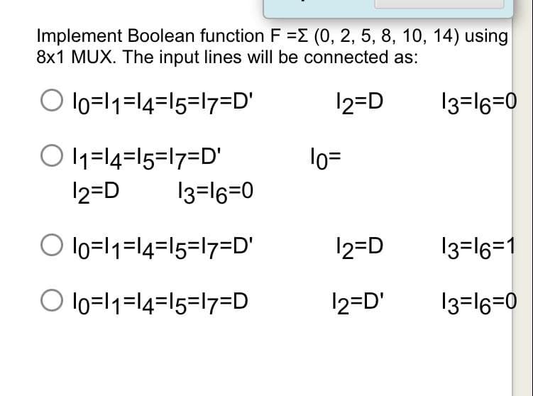 Implement Boolean function F =E (0, 2, 5, 8, 10, 14) using
8x1 MUX. The input lines will be connected as:
O lo=l1=l4=I5=l7=D'
12=D
13=16=0
O 1=14=15=17=DD'
lo=
12=D
13=16=0
O lo=l1=l4=I5=l7=D'
12=D
13=16=1
O lo=l1=14=15=17=D
12=D'
13=16=0
