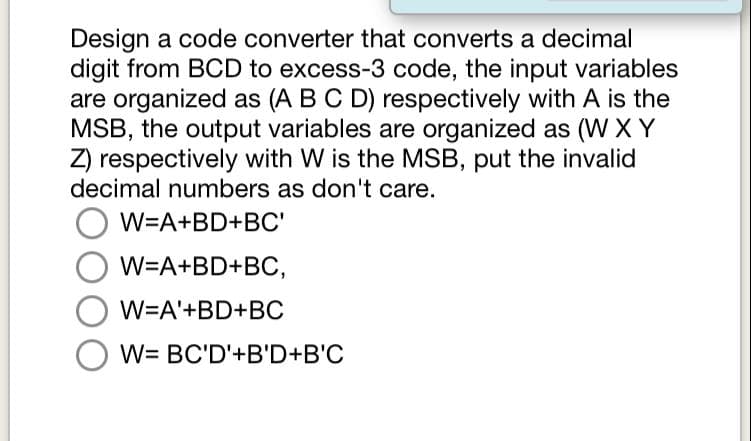 Design a code converter that converts a decimal
digit from BCD to excess-3 code, the input variables
are organized as (A B C D) respectively with A is the
MSB, the output variables are organized as (W XY
Z) respectively with W is the MSB, put the invalid
decimal numbers as don't care.
W=A+BD+BC'
W=A+BD+BC,
W=A'+BD+BC
W= BC'D'+B'D+B'C

