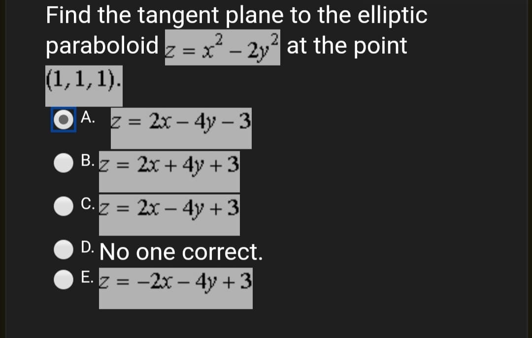 Find the tangent plane to the elliptic
paraboloid z = x² – 2y? at the point
(1,1, 1).
-
O A. z = 2x – 4y – 3
B. z = 2x + 4y+3
C.z = 2x – 4y +3
%3D
-
D. No one correct.
E. z = -2x – 4y +3
