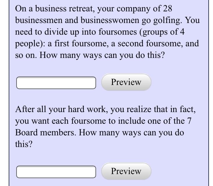 On a business retreat, your company of 28
businessmen and businesswomen go golfing. You
need to divide up into foursomes (groups of 4
people): a first foursome, a second foursome, and
so on. How many ways can you do this?
Preview
After all your hard work, you realize that in fact,
you want each foursome to include one of the 7
Board members. How many ways can you do
this?
Preview