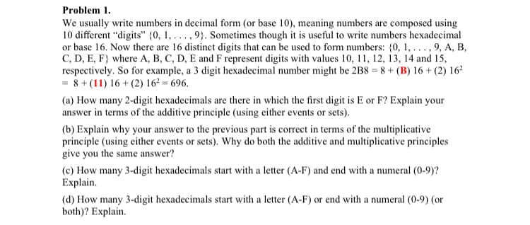 Problem 1.
We usually write numbers in decimal form (or base 10), meaning numbers are composed using
10 different "digits" {0, 1,..., 9). Sometimes though it is useful to write numbers hexadecimal
or base 16. Now there are 16 distinct digits that can be used to form numbers: {0, 1, ..., 9, A, B,
C, D, E, F) where A, B, C, D, E and F represent digits with values 10, 11, 12, 13, 14 and 15,
respectively. So for example, a 3 digit hexadecimal number might be 2B8 = 8 + (B) 16+ (2) 16²
= 8+ (11) 16+ (2) 16² = 696.
(a) How many 2-digit hexadecimals are there in which the first digit is E or F? Explain your
answer in terms of the additive principle (using either events or sets).
(b) Explain why your answer to the previous part is correct in terms of the multiplicative
principle (using either events or sets). Why do both the additive and multiplicative principles
give you the same answer?
(c) How many 3-digit hexadecimals start with a letter (A-F) and end with a numeral (0-9)?
Explain.
(d) How many 3-digit hexadecimals start with a letter (A-F) or end with a numeral (0-9) (or
both)? Explain.