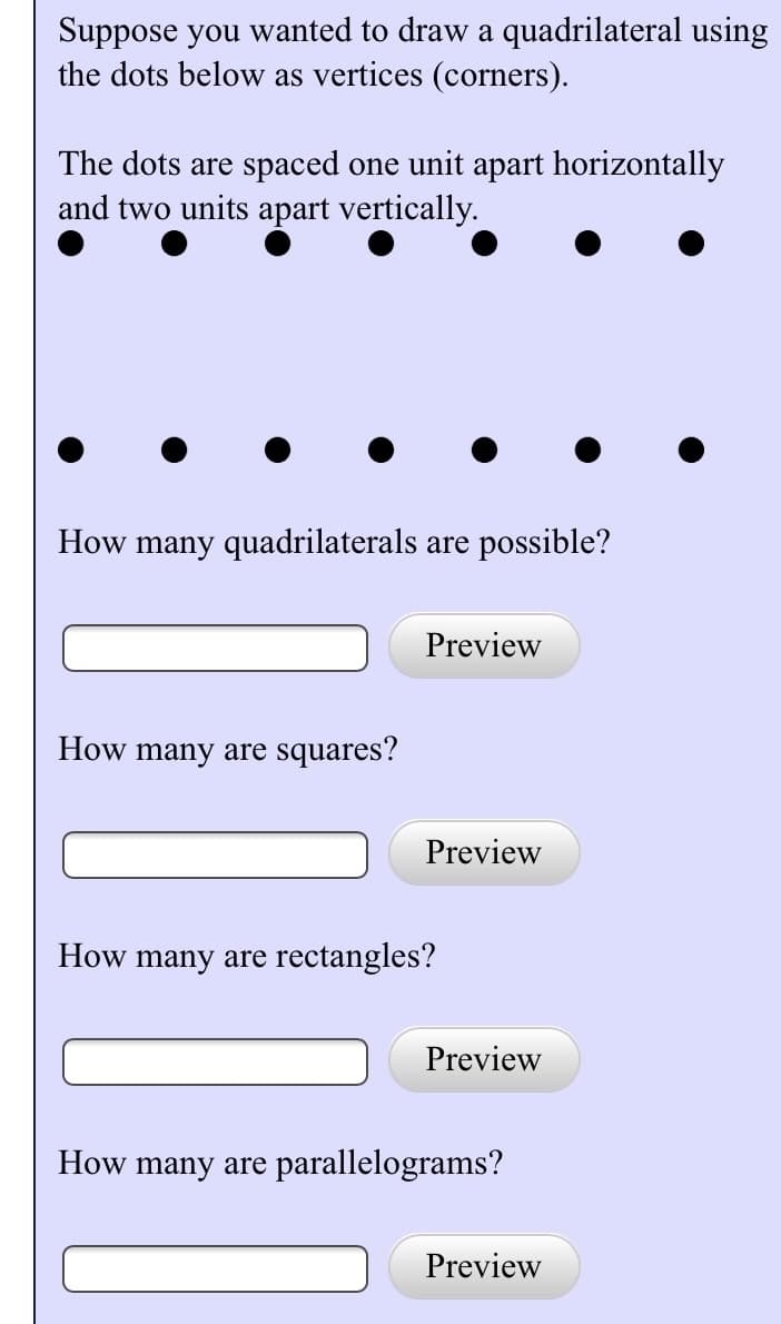 Suppose you wanted to draw a quadrilateral using
the dots below as vertices (corners).
The dots are spaced one unit apart horizontally
and two units apart vertically.
How many quadrilaterals are possible?
How many are squares?
Preview
Preview
How many are rectangles?
Preview
How many are parallelograms?
Preview