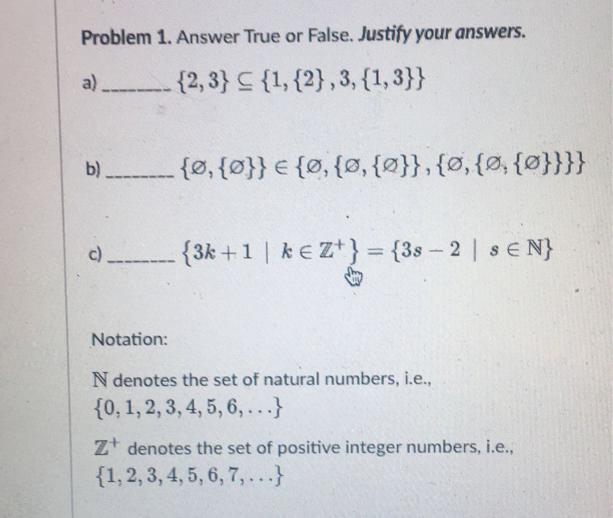 Problem 1. Answer True or False. Justify your answers.
{2,3} {1, {2}, 3, {1,3}}
a)
b) __________ {Ø, {0}} = {0, {0, {0}}, {0, {0, {0}}}}
c)
Notation:
{3k +1 | ke Z+} = {3s-2 | s E N}
N denotes the set of natural numbers, i.e.,
{0, 1, 2, 3, 4, 5, 6,...}
Z+ denotes the set of positive integer numbers, i.e.,
{1, 2, 3, 4, 5, 6, 7,...}