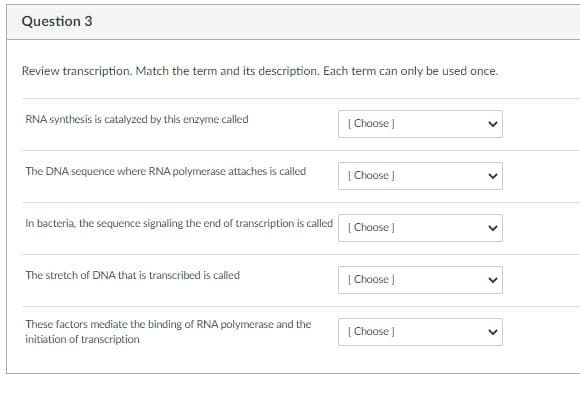 Question 3
Review transcription. Match the term and its description. Each term can only be used once.
RNA synthesis is catalyzed by this enzyme called
| Choose )
The DNA sequence where RNA polymerase attaches is called
| Choose |
In bacteria, the sequence signaling the end of transcription is called
| Choose J
The stretch of DNA that is transcribed is called
| Choose |
These factors mediate the binding of RNA polymerase and the
| Choose
initiation of transcription
>
>
>
