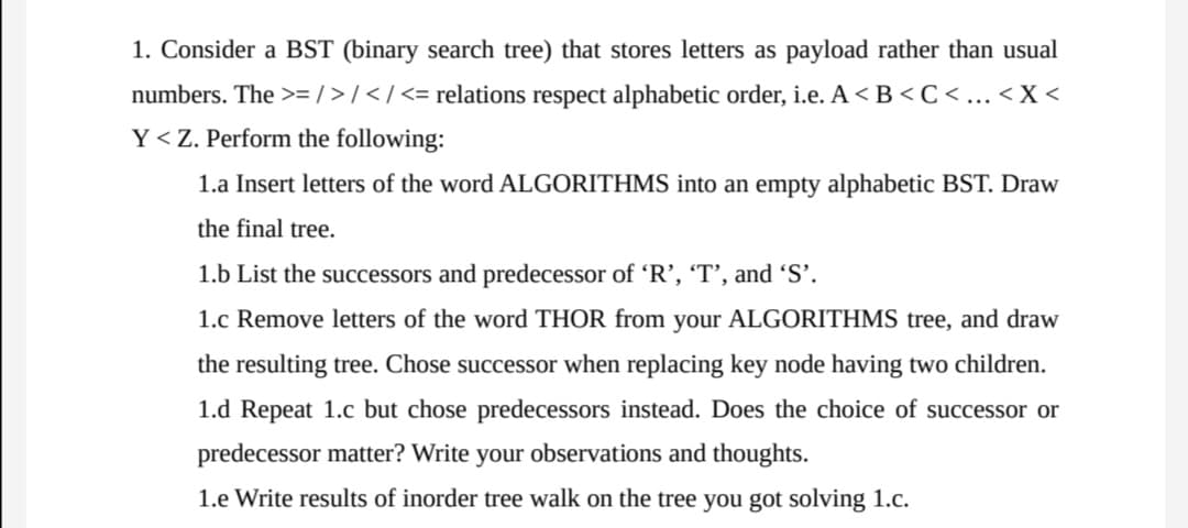 1. Consider a BST (binary search tree) that stores letters as payload rather than usual
numbers. The >= / > / < / <= relations respect alphabetic order, i.e. A < B < C <... < X <
Y<Z. Perform the following:
1.a Insert letters of the word ALGORITHMS into an empty alphabetic BST. Draw
the final tree.
1.b List the successors and predecessor of 'R’, 'T’, and 'S'.
1.c Remove letters of the word THOR from your ALGORITHMS tree, and draw
the resulting tree. Chose successor when replacing key node having two children.
1.d Repeat 1.c but chose predecessors instead. Does the choice of successor or
predecessor matter? Write your observations and thoughts.
1.e Write results of inorder tree walk on the tree you got solving 1.c.
