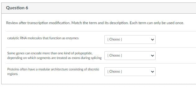 Question 6
Review after transcription modification. Match the term and its description. Each term can only be used once.
catalytic RNA molecules that function as enzymes
| Choose )
Some genes can encode more than one kind of polypeptide,
depending on which segments are treated as exons during splicing
[ Choose )
Proteins often have a modular architecture consisting of discrete
regions
| Choose J
>
