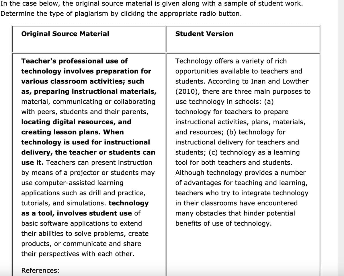 In the case below, the original source material is given along with a sample of student work.
Determine the type of plagiarism by clicking the appropriate radio button.
Original Source Material
Teacher's professional use of
technology involves preparation for
various classroom activities; such
as, preparing instructional materials,
material, communicating or collaborating
with peers, students and their parents,
locating digital resources, and
creating lesson plans. When
technology is used for instructional
delivery, the teacher or students can
use it. Teachers can present instruction
by means of a projector or students may
use computer-assisted learning
applications such as drill and practice,
tutorials, and simulations. technology
as a tool, involves student use of
basic software applications to extend
their abilities to solve problems, create
products, or communicate and share
their perspectives with each other.
References:
Student Version
Technology offers a variety of rich
opportunities available to teachers and
students. According to Inan and Lowther
(2010), there are three main purposes to
use technology in schools: (a)
technology for teachers to prepare
instructional activities, plans, materials,
and resources; (b) technology for
instructional delivery for teachers and
students; (c) technology as a learning
tool for both teachers and students.
Although technology provides a number
of advantages for teaching and learning,
teachers who try to integrate technology
in their classrooms have encountered
many obstacles that hinder potential
benefits of use of technology.