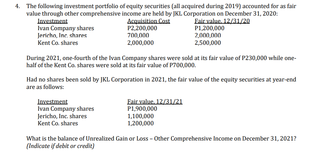 4. The following investment portfolio of equity securities (all acquired during 2019) accounted for as fair
value through other comprehensive income are held by JKL Corporation on December 31, 2020:
Acquisition Cost
P2,200,000
700,000
2,000,000
Fair value, 12/31/20
P1,200,000
2,000,000
2,500,000
Investment
Ivan Company shares
Jericho, Inc. shares
Kent Co. shares
During 2021, one-fourth of the Ivan Company shares were sold at its fair value of P230,000 while one-
half of the Kent Co. shares were sold at its fair value of P700,000.
Had no shares been sold by JKL Corporation in 2021, the fair value of the equity securities at year-end
are as follows:
Investment
Ivan Company shares
Jericho, Inc. shares
Kent Co. shares
Fair value, 12/31/21
P1,900,000
1,100,000
1,200,000
What is the balance of Unrealized Gain or Loss - Other Comprehensive Income on December 31, 2021?
(Indicate if debit or credit)
