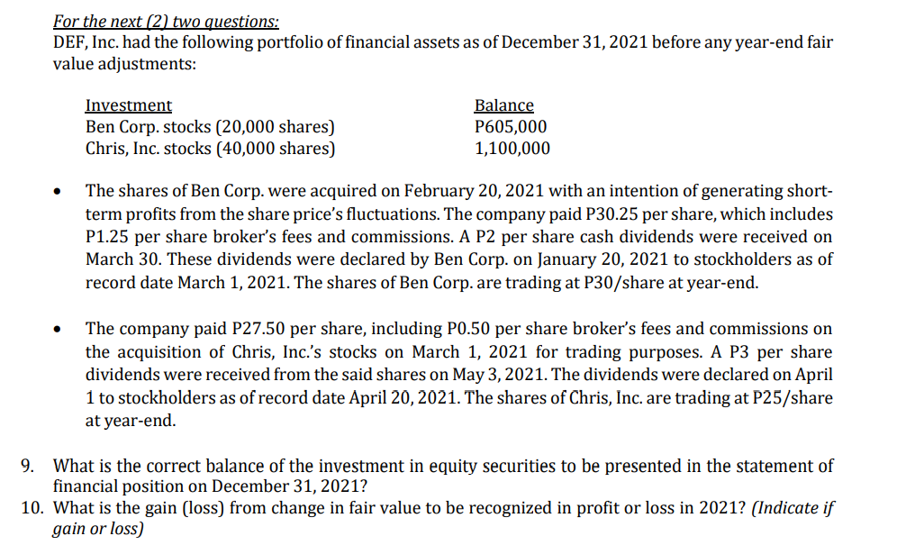 For the next (2) two questions:
DEF, Inc. had the following portfolio of financial assets as of December 31, 2021 before any year-end fair
value adjustments:
Investment
Ben Corp. stocks (20,000 shares)
Chris, Inc. stocks (40,000 shares)
Balance
P605,000
1,100,000
The shares of Ben Corp. were acquired on February 20, 2021 with an intention of generating short-
term profits from the share price's fluctuations. The company paid P30.25 per share, which includes
P1.25 per share broker's fees and commissions. A P2 per share cash dividends were received on
March 30. These dividends were declared by Ben Corp. on January 20, 2021 to stockholders as of
record date March 1, 2021. The shares of Ben Corp. are trading at P30/share at year-end.
The company paid P27.50 per share, including P0.50 per share broker's fees and commissions on
the acquisition of Chris, Inc.'s stocks on March 1, 2021 for trading purposes. A P3 per share
dividends were received from the said shares on May 3, 2021. The dividends were declared on April
1 to stockholders as of record date April 20, 2021. The shares of Chris, Inc. are trading at P25/share
at year-end.
9. What is the correct balance of the investment in equity securities to be presented in the statement of
financial position on December 31, 2021?
10. What is the gain (loss) from change in fair value to be recognized in profit or loss in 2021? (Indicate if
gain or loss)
