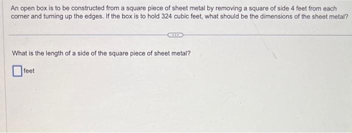 An open box is to be constructed from a square piece of sheet metal by removing a square of side 4 feet from each
corner and turning up the edges. If the box is to hold 324 cubic feet, what should be the dimensions of the sheet metal?
What is the length of a side of the square piece of sheet metal?
feet