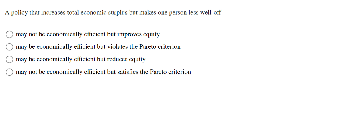 A policy that increases total economic surplus but makes one person less well-off
may not be economically efficient but improves equity
may be economically efficient but violates the Pareto criterion
may be economically efficient but reduces equity
may not be economically efficient but satisfies the Pareto criterion
O O O
