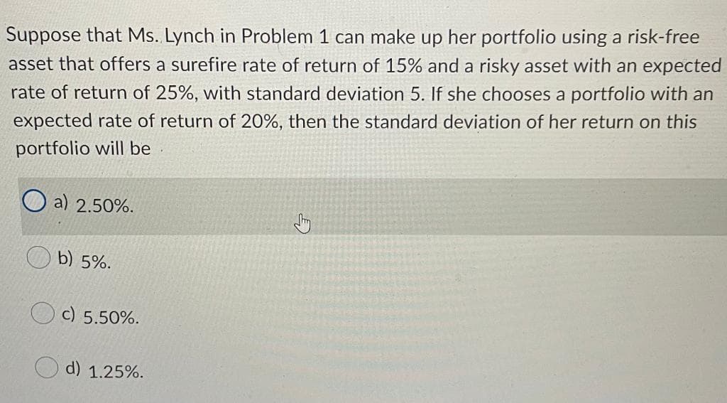 Suppose that Ms. Lynch in Problem 1 can make up her portfolio using a risk-free
asset that offers a surefire rate of return of 15% and a risky asset with an expected
rate of return of 25%, with standard deviation 5. If she chooses a portfolio with an
expected rate of return of 20%, then the standard deviation of her return on this
portfolio will be
a) 2.50%.
b) 5%.
c) 5.50%.
d) 1.25%.
