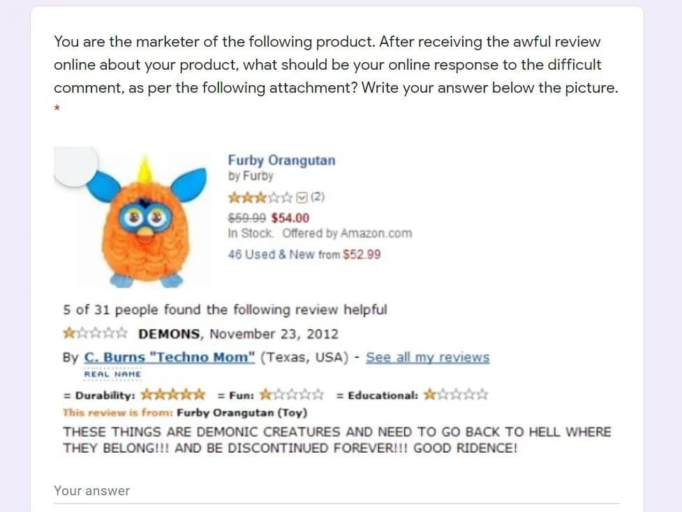You are the marketer of the following product. After receiving the awful review
online about your product, what should be your online response to the difficult
comment, as per the following attachment? Write your answer below the picture.
Furby Orangutan
by Furby
****(2)
559-99 $54.00
In Stock. Offered by Amazon.com
46 Used & New from $52.99
5 of 31 people found the following review helpful
***☆☆ DEMONS, November 23, 2012
By C. Burns "Techno Mom" (Texas, USA) - See all my reviews
REAL NAME
= Durability: **** Fun: * = Educational: *
This review is from: Furby Orangutan (Toy)
THESE THINGS ARE DEMONIC CREATURES AND NEED TO GO BACK TO HELL WHERE
THEY BELONG!!! AND BE DISCONTINUED FOREVER!!! GOOD RIDENCE!
Your answer
