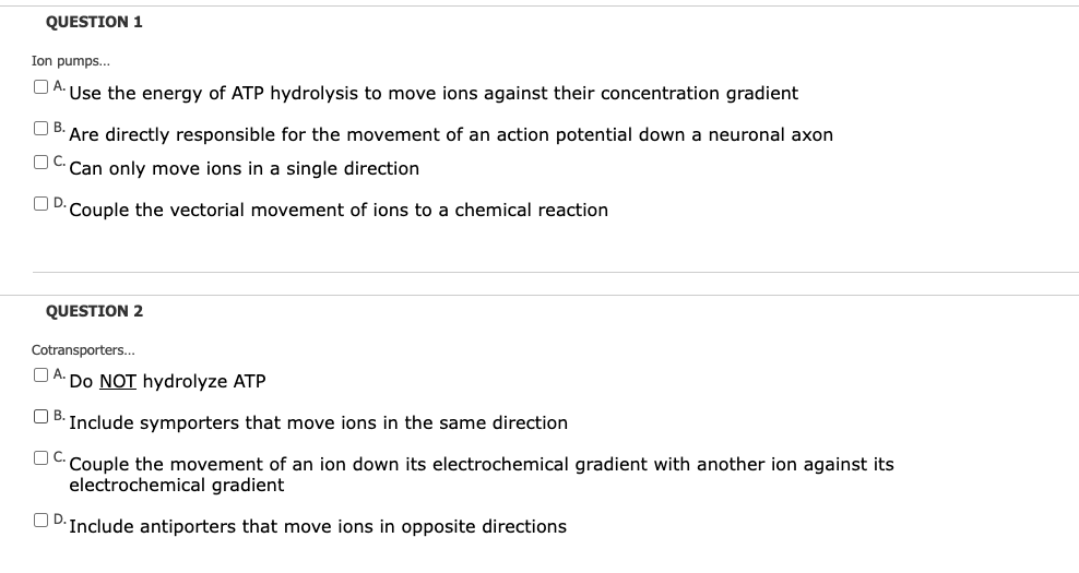 QUESTION 1
Ion pumps...
O A.
Use the energy of ATP hydrolysis to move ions against their concentration gradient
OB.
Are directly responsible for the movement of an action potential down a neuronal axon
OC.
Can only move ions in a single direction
UD.Couple the vectorial movement of ions to a chemical reaction
QUESTION 2
Cotransporters..
A.
Do NOT hydrolyze ATP
UB: Include symporters that move ions in the same direction
OC.
Couple the movement of an ion down its electrochemical gradient with another ion against its
electrochemical gradient
UD.Include antiporters that move ions in opposite directions
