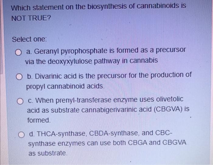 Which statement on the biosynthesis of cannabinoids is
NOT TRUE?
Select one:
O a. Geranyl pyrophosphate is formed as a precursor
via the deoxyxylulose pathway in cannabis
O b. Divarinic acid is the precursor for the production of
propyl cannabinoid acids.
O C. When prenyl-transferase enzyme uses olivetolic
acid as substrate cannabigerivarinic acid (CBGVA) is
formed.
O d. THCA-synthase, CBDA-synthase, and CBC-
synthase enzymes can use both CBGA and GBGVA
as substrate.

