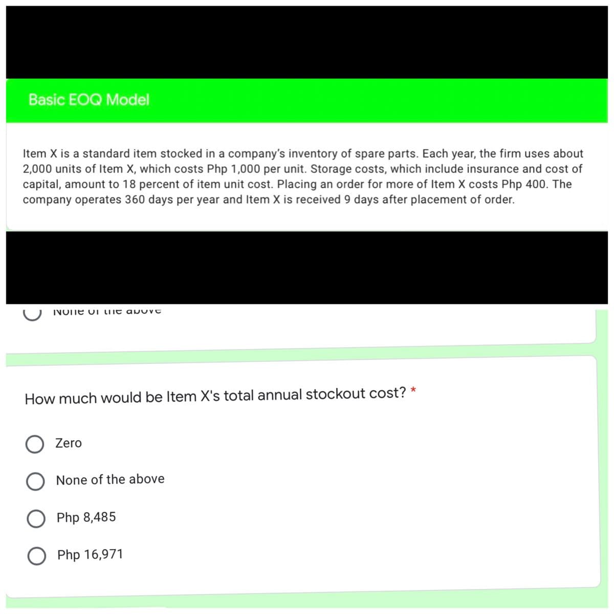Basic EOQ Model
Item X is a standard item stocked in a company's inventory of spare parts. Each year, the firm uses about
2,000 units of Item X, which costs Php 1,000 per unit. Storage costs, which include insurance and cost of
capital, amount to 18 percent of item unit cost. Placing an order for more of Item X costs Php 400. The
company operates 360 days per year and Item X is received 9 days after placement of order.
NOTE OI lhe apU
How much would be Item X's total annual stockout cost? *
O Zero
O None of the above
O Php 8,485
O Php 16,971
