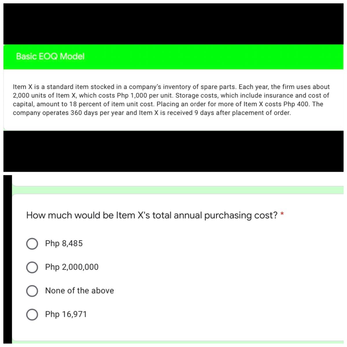 Basic EOQ Model
Item X is a standard item stocked in a company's inventory of spare parts. Each year, the firm uses about
2,000 units of Item X, which costs Php 1,000 per unit. Storage costs, which include insurance and cost of
capital, amount to 18 percent of item unit cost. Placing an order for more of Item X costs Php 400. The
company operates 360 days per year and Item X is received 9 days after placement of order.
How much would be Item X's total annual purchasing cost? *
O Php 8,485
O Php 2,000,000
None of the above
Php 16,971
