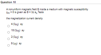 Question 10
A nonuniform magnetic field B inside a medium with magnetic susceptibility
Xm = 8 is given as B= 3z ay Tesla
the magnetization current density
4(3uo) ay
18/(3po) ay
2(3u0) ay
8(ug) ay

