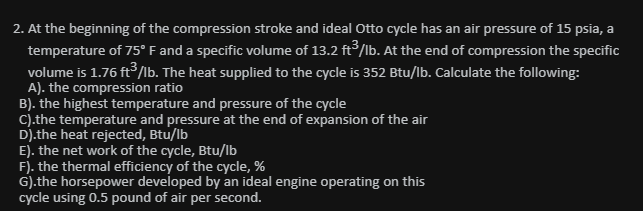 2. At the beginning of the compression stroke and ideal Otto cycle has an air pressure of 15 psia, a
temperature of 75° F and a specific volume of 13.2 ft /lb. At the end of compression the specific
volume is 1.76 ft/lb. The heat supplied to the cycle is 352 Btu/lb. Calculate the following:
A). the compression ratio
B). the highest temperature and pressure of the cycle
C).the temperature and pressure at the end of expansion of the air
D).the heat rejected, Btu/lb
E). the net work of the cycle, Btu/lb
F). the thermal efficiency of the cycle, %
G).the horsepower developed by an ideal engine operating on this
cycle using 0.5 pound of air per second.
