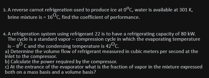 3. A reverse carnot refrigeration used to produce ice at 0°C, water is available at 301 K,
brine mixture is = 16°c, find the coefficient of performance.
4. A refrigeration system using refrigerant 22 is to have a refrigerating capacity of 80 kW.
The cycle is a standard vapor – compression cycle in which the evaporating temperature
is – 8° C and the condensing temperature is 42°c.
a) Determine the volume flow of refrigerant measured in cubic meters per second at the
inlet to the compressor.
b) Calculate the power required by the compressor.
c) At the entrance of the evaporator what is the fraction of vapor in the mixture expressed
both on a mass basis and a volume basis?
